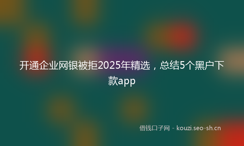 开通企业网银被拒2025年精选，总结5个黑户下款app