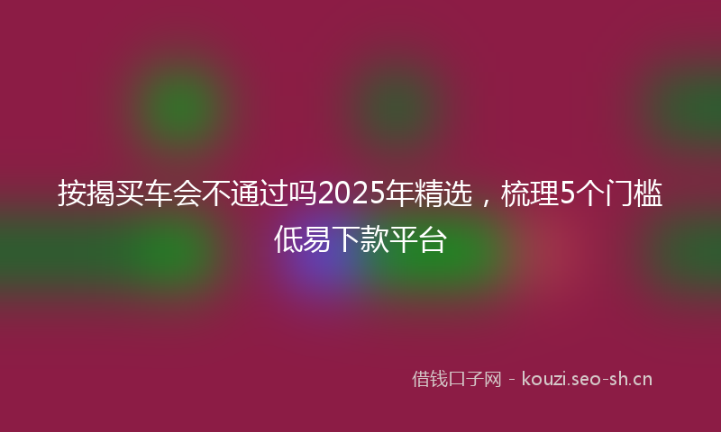 按揭买车会不通过吗2025年精选，梳理5个门槛低易下款平台