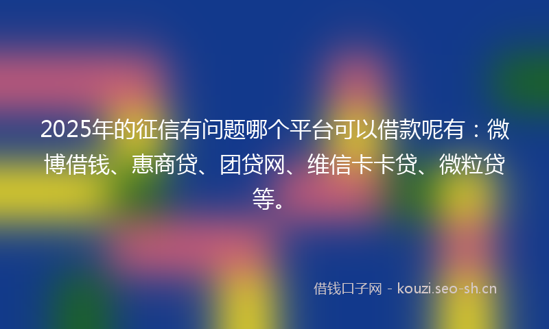 2025年的征信有问题哪个平台可以借款呢有：微博借钱、惠商贷、团贷网、维信卡卡贷、微粒贷等。