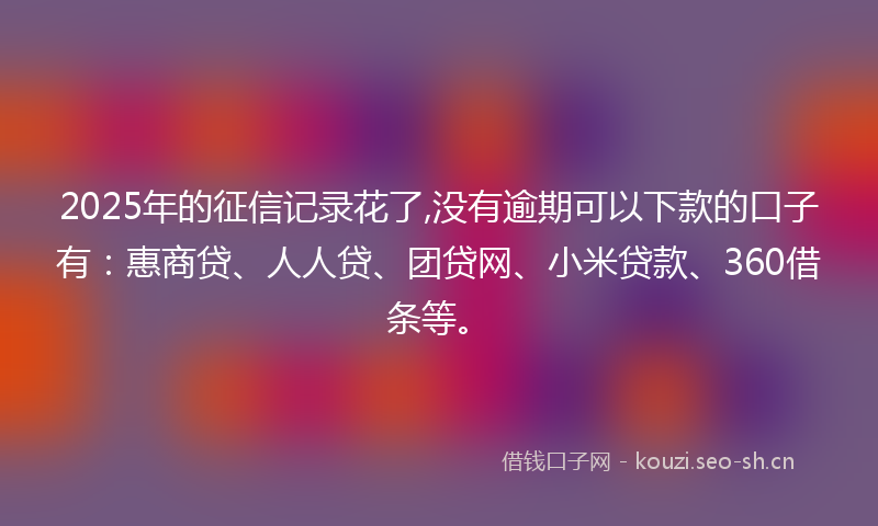 2025年的征信记录花了,没有逾期可以下款的口子有：惠商贷、人人贷、团贷网、小米贷款、360借条等。