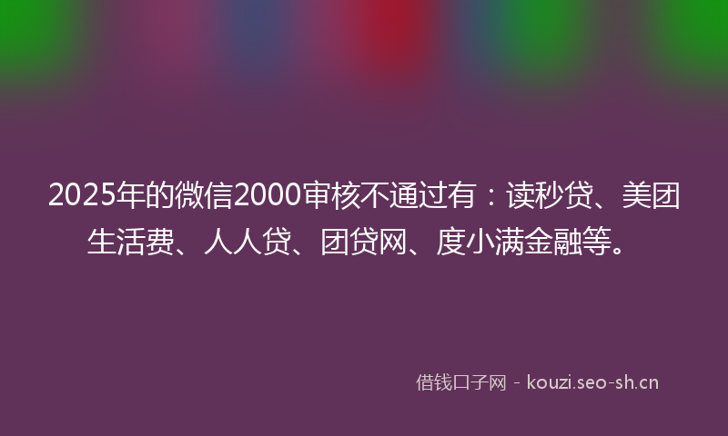 2025年的微信2000审核不通过有：读秒贷、美团生活费、人人贷、团贷网、度小满金融等。