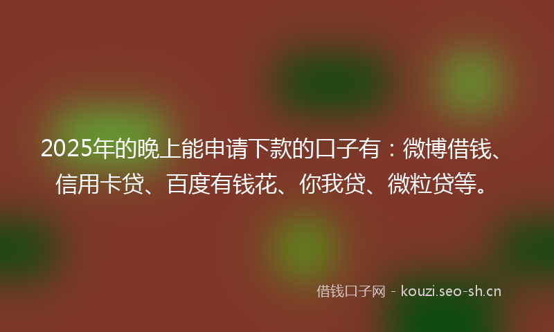 2025年的晚上能申请下款的口子有：微博借钱、信用卡贷、百度有钱花、你我贷、微粒贷等。