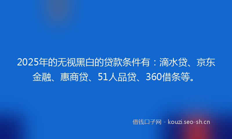 2025年的无视黑白的贷款条件有：滴水贷、京东金融、惠商贷、51人品贷、360借条等。