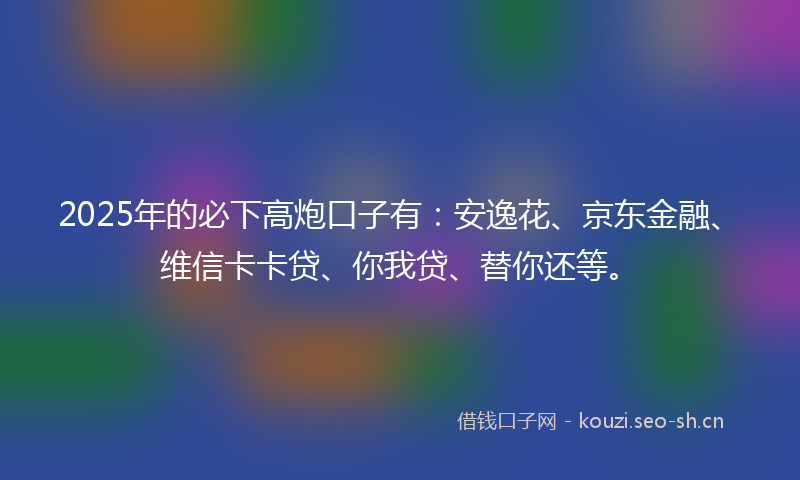 2025年的必下高炮口子有：安逸花、京东金融、维信卡卡贷、你我贷、替你还等。