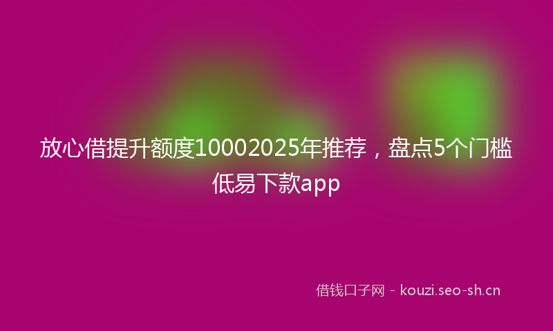 放心借提升额度10002025年推荐，盘点5个门槛低易下款app