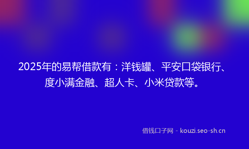 2025年的易帮借款有：洋钱罐、平安口袋银行、度小满金融、超人卡、小米贷款等。