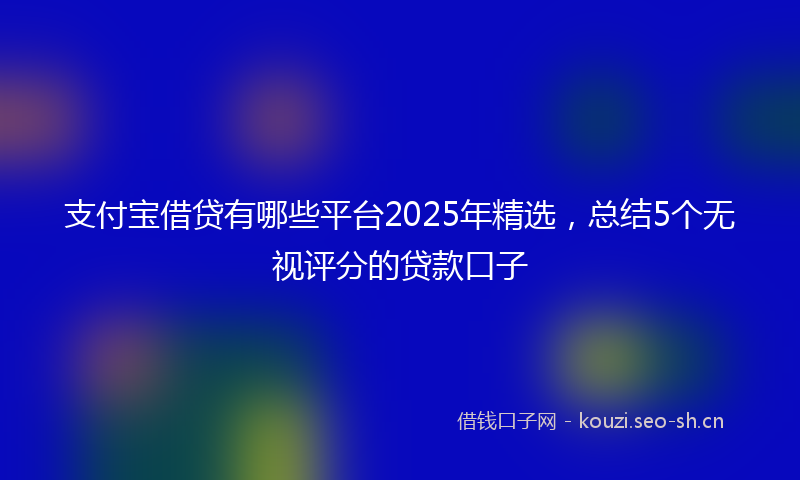 支付宝借贷有哪些平台2025年精选，总结5个无视评分的贷款口子