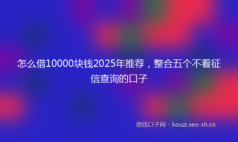 怎么借10000块钱2025年推荐，整合五个不看征信查询的口子