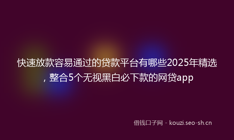 快速放款容易通过的贷款平台有哪些2025年精选，整合5个无视黑白必下款的网贷app