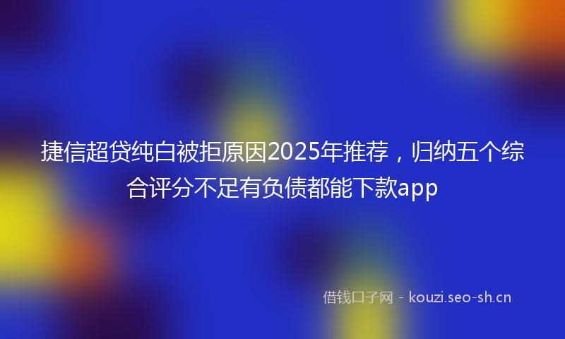 捷信超贷纯白被拒原因2025年推荐，归纳五个综合评分不足有负债都能下款app