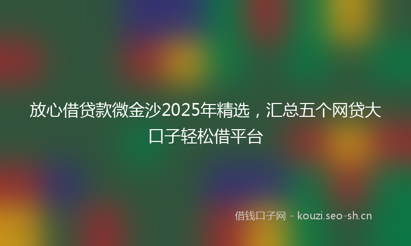 放心借贷款微金沙2025年精选，汇总五个网贷大口子轻松借平台