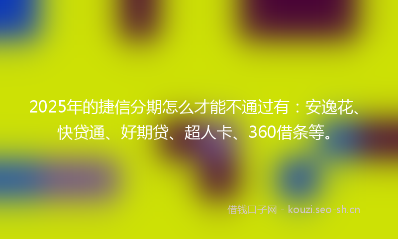 2025年的捷信分期怎么才能不通过有：安逸花、快贷通、好期贷、超人卡、360借条等。