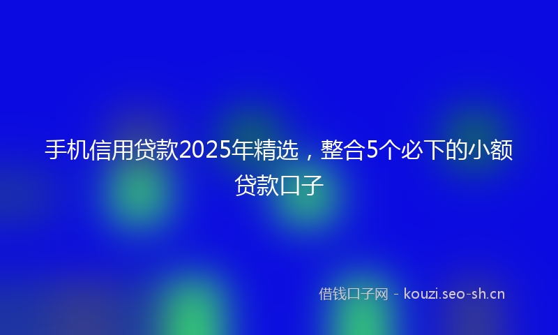 手机信用贷款2025年精选，整合5个必下的小额贷款口子