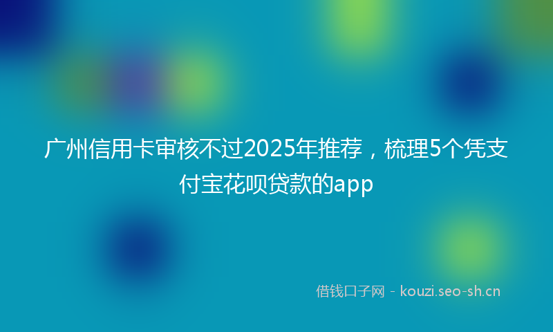 广州信用卡审核不过2025年推荐，梳理5个凭支付宝花呗贷款的app