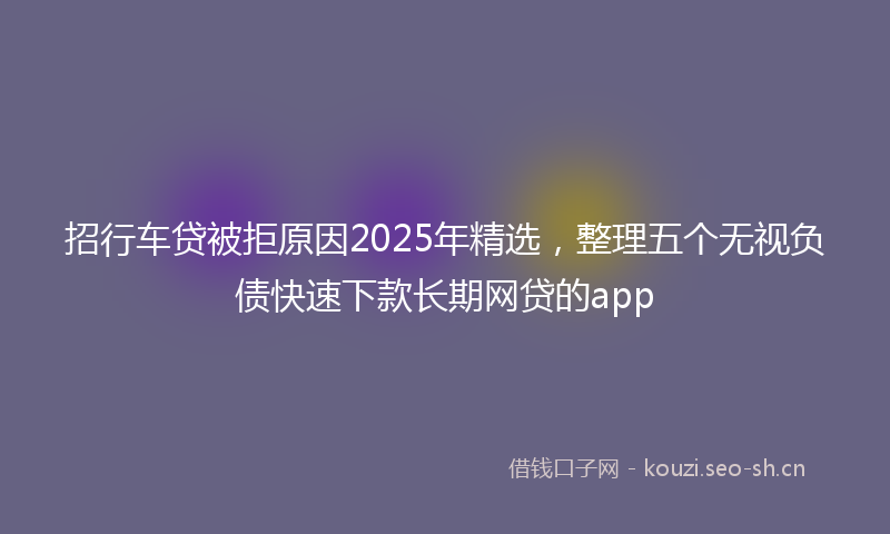 招行车贷被拒原因2025年精选，整理五个无视负债快速下款长期网贷的app