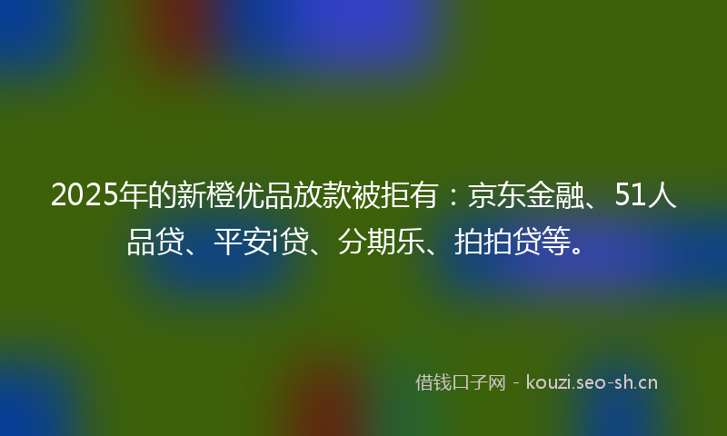 2025年的新橙优品放款被拒有：京东金融、51人品贷、平安i贷、分期乐、拍拍贷等。