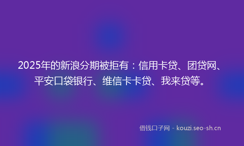 2025年的新浪分期被拒有：信用卡贷、团贷网、平安口袋银行、维信卡卡贷、我来贷等。