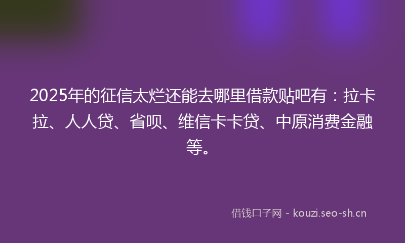 2025年的征信太烂还能去哪里借款贴吧有：拉卡拉、人人贷、省呗、维信卡卡贷、中原消费金融等。