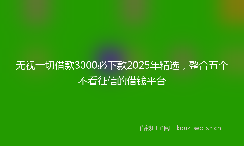 无视一切借款3000必下款2025年精选，整合五个不看征信的借钱平台