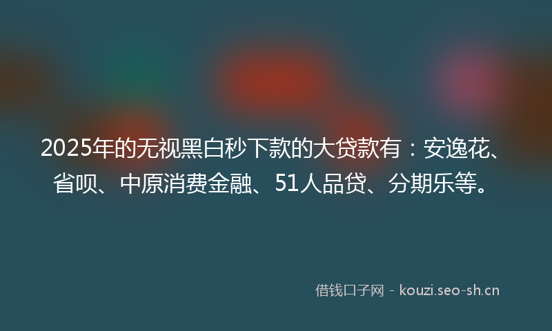 2025年的无视黑白秒下款的大贷款有：安逸花、省呗、中原消费金融、51人品贷、分期乐等。