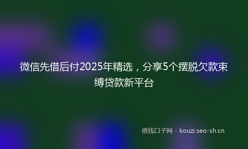 微信先借后付2025年精选，分享5个摆脱欠款束缚贷款新平台