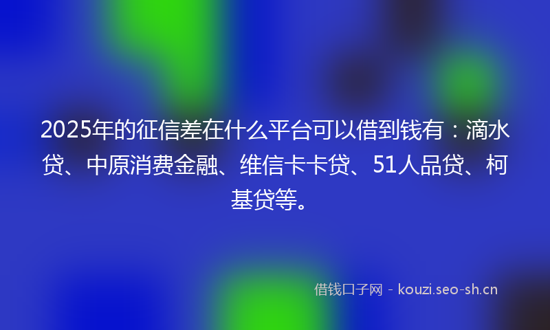 2025年的征信差在什么平台可以借到钱有：滴水贷、中原消费金融、维信卡卡贷、51人品贷、柯基贷等。