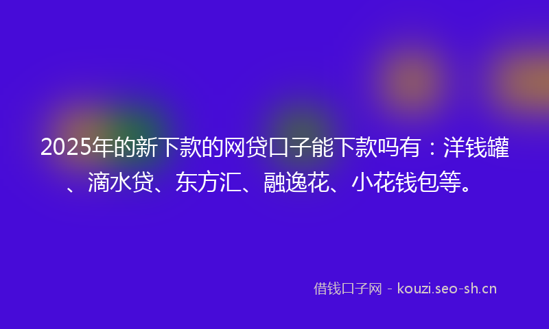 2025年的新下款的网贷口子能下款吗有：洋钱罐、滴水贷、东方汇、融逸花、小花钱包等。