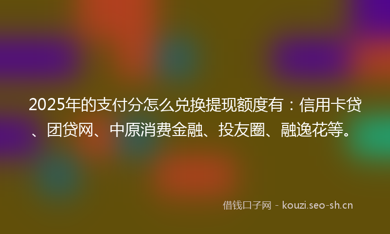 2025年的支付分怎么兑换提现额度有：信用卡贷、团贷网、中原消费金融、投友圈、融逸花等。