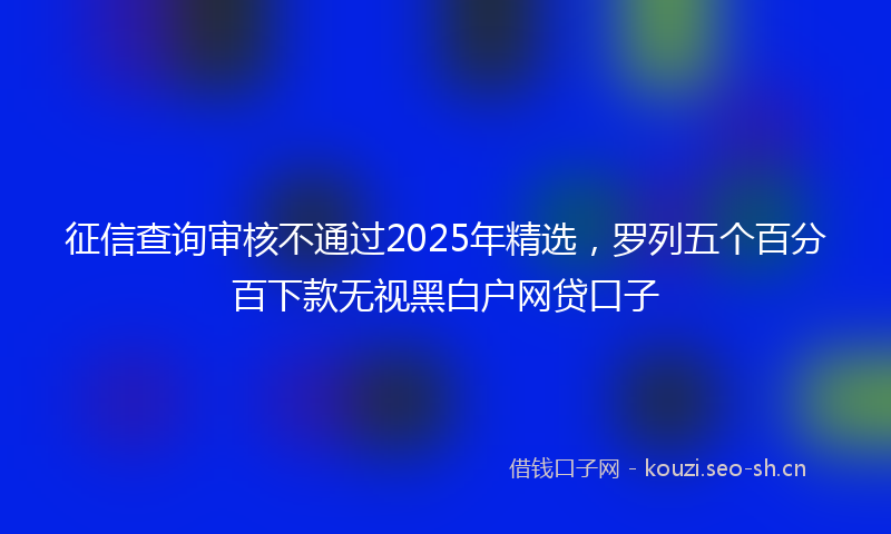 征信查询审核不通过2025年精选，罗列五个百分百下款无视黑白户网贷口子