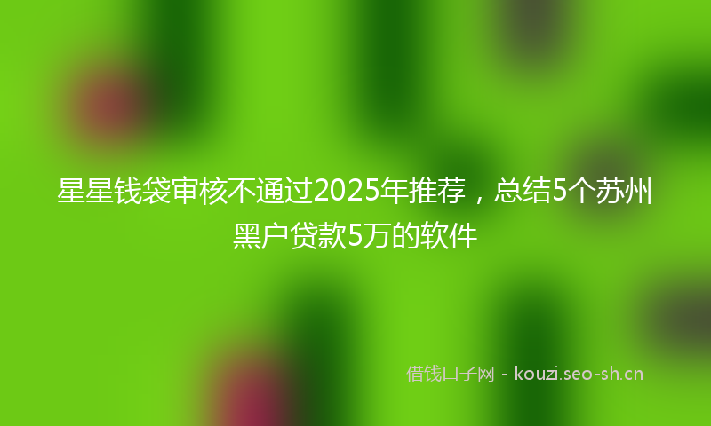 星星钱袋审核不通过2025年推荐，总结5个苏州黑户贷款5万的软件