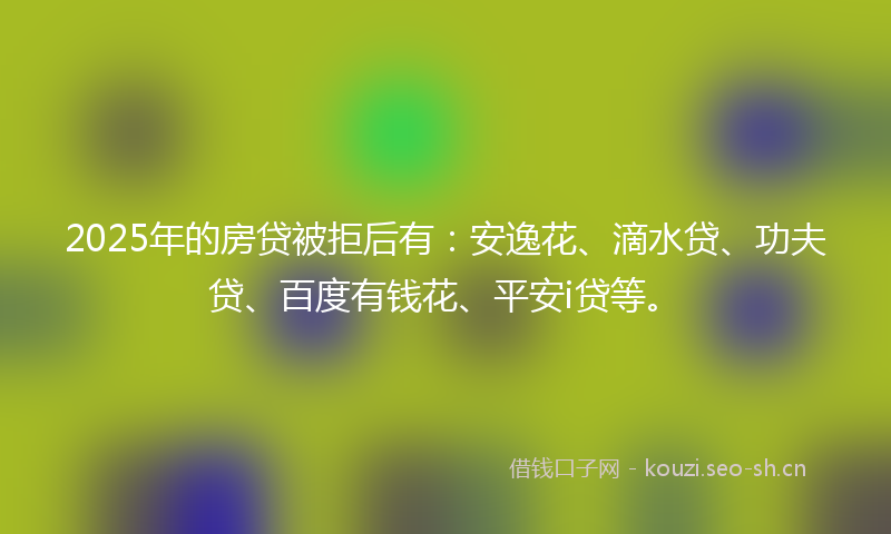 2025年的房贷被拒后有：安逸花、滴水贷、功夫贷、百度有钱花、平安i贷等。