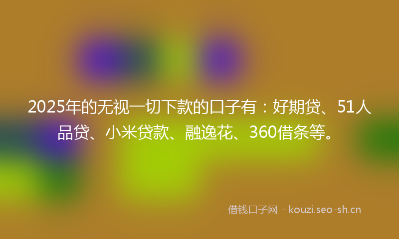 2025年的无视一切下款的口子有：好期贷、51人品贷、小米贷款、融逸花、360借条等。