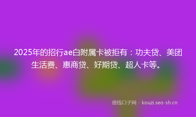 2025年的招行ae白附属卡被拒有：功夫贷、美团生活费、惠商贷、好期贷、超人卡等。