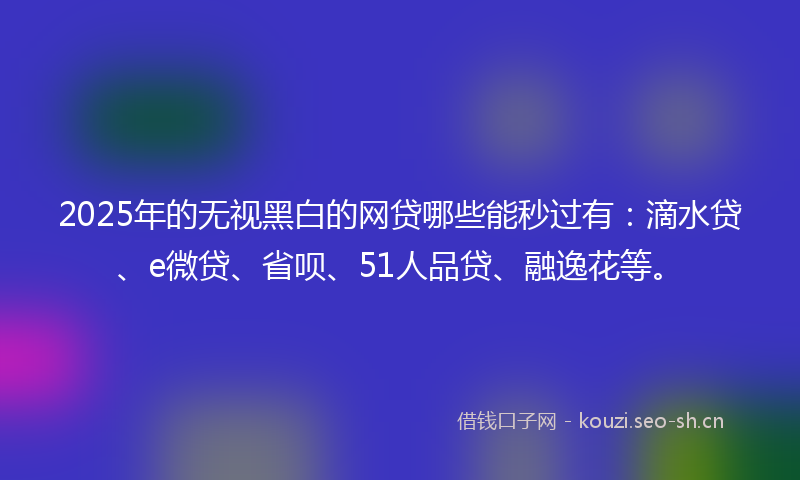 2025年的无视黑白的网贷哪些能秒过有：滴水贷、e微贷、省呗、51人品贷、融逸花等。