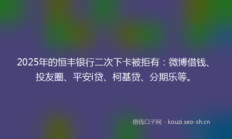 2025年的恒丰银行二次下卡被拒有：微博借钱、投友圈、平安i贷、柯基贷、分期乐等。