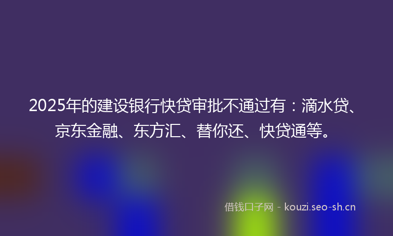 2025年的建设银行快贷审批不通过有：滴水贷、京东金融、东方汇、替你还、快贷通等。