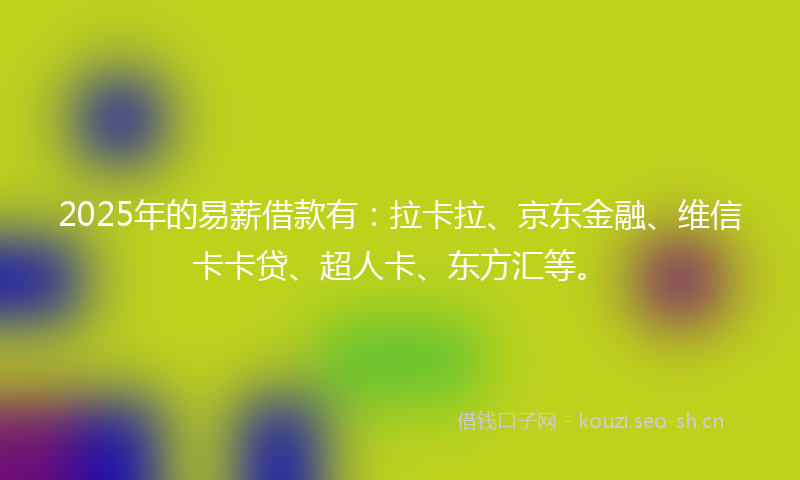 2025年的易薪借款有：拉卡拉、京东金融、维信卡卡贷、超人卡、东方汇等。
