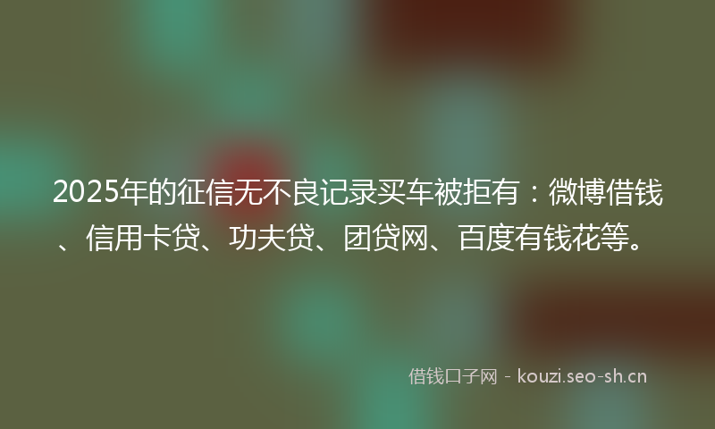 2025年的征信无不良记录买车被拒有：微博借钱、信用卡贷、功夫贷、团贷网、百度有钱花等。