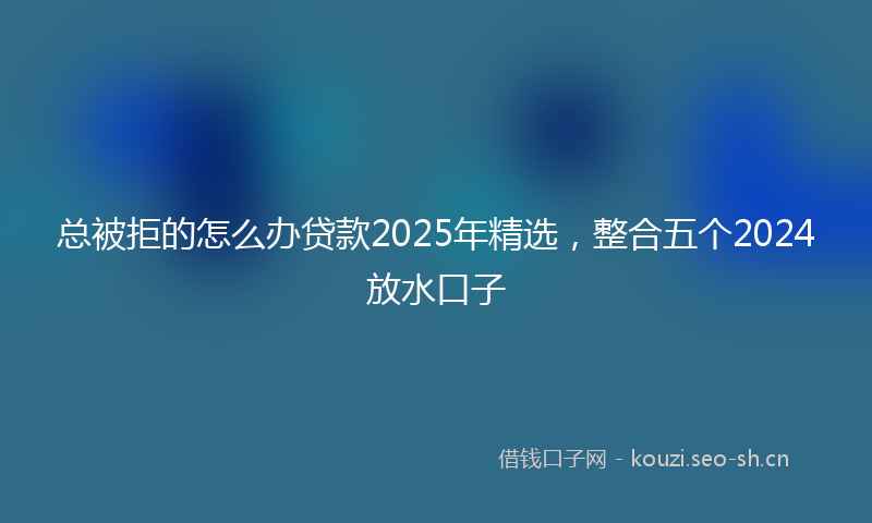 总被拒的怎么办贷款2025年精选,整合五个2024放水口子