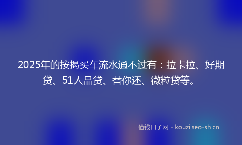 2025年的按揭买车流水通不过有：拉卡拉、好期贷、51人品贷、替你还、微粒贷等。