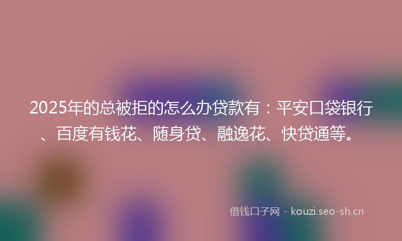 2025年的总被拒的怎么办贷款有：平安口袋银行、百度有钱花、随身贷、融逸花、快贷通等。