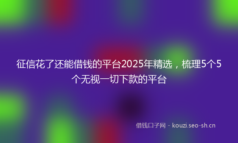 征信花了还能借钱的平台2025年精选，梳理5个5个无视一切下款的平台