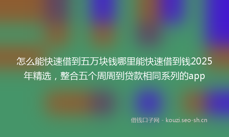 怎么能快速借到五万块钱哪里能快速借到钱2025年精选，整合五个周周到贷款相同系列的app