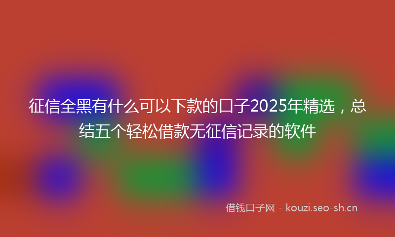 征信全黑有什么可以下款的口子2025年精选，总结五个轻松借款无征信记录的软件
