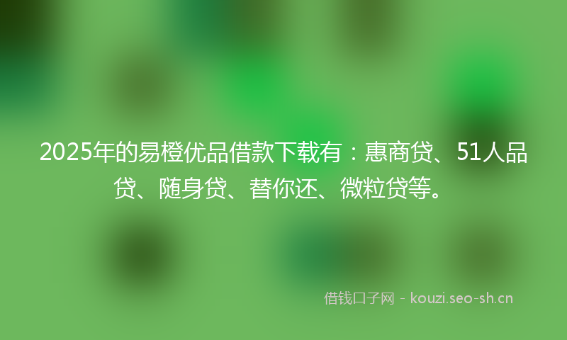 2025年的易橙优品借款下载有：惠商贷、51人品贷、随身贷、替你还、微粒贷等。