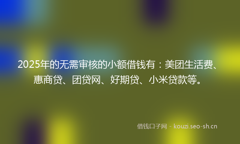 2025年的无需审核的小额借钱有：美团生活费、惠商贷、团贷网、好期贷、小米贷款等。