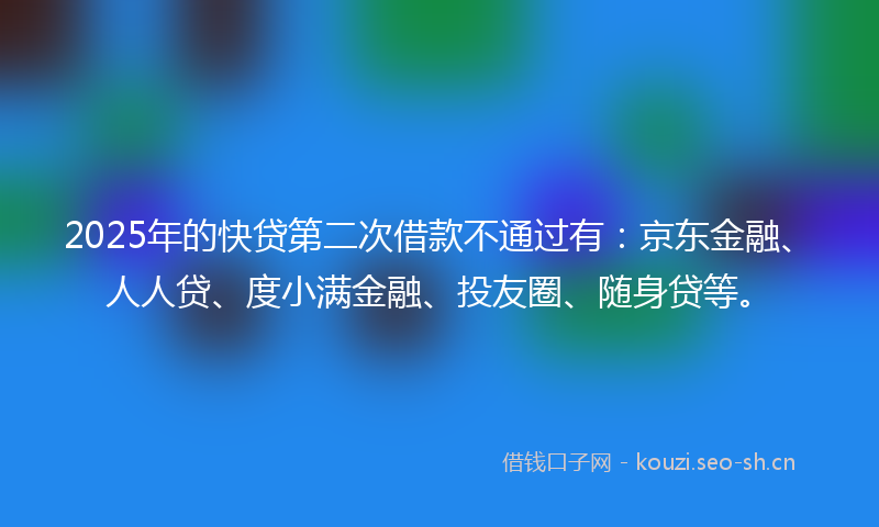 2025年的快贷第二次借款不通过有：京东金融、人人贷、度小满金融、投友圈、随身贷等。