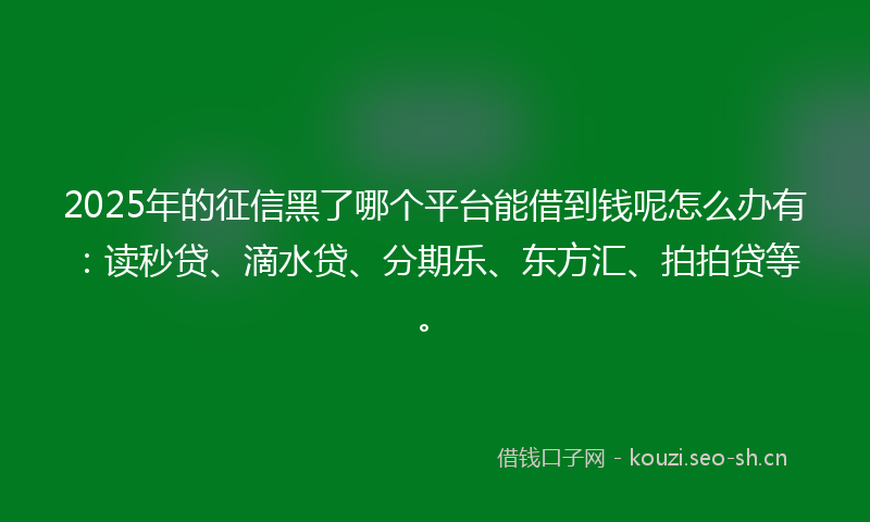 2025年的征信黑了哪个平台能借到钱呢怎么办有：读秒贷、滴水贷、分期乐、东方汇、拍拍贷等。