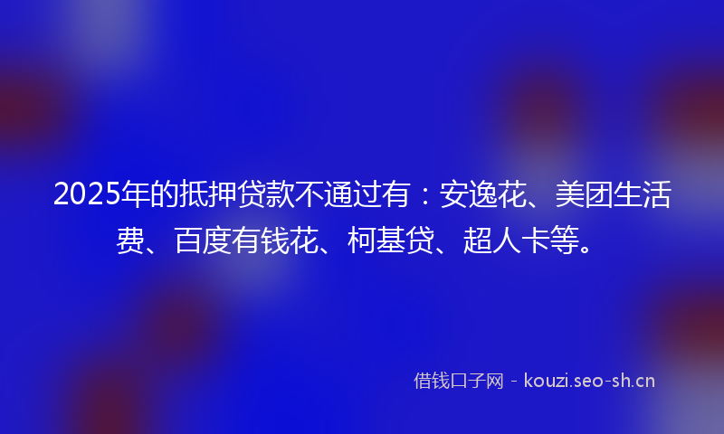 2025年的抵押贷款不通过有：安逸花、美团生活费、百度有钱花、柯基贷、超人卡等。
