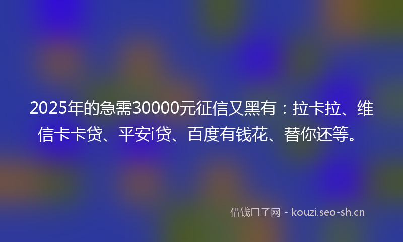 2025年的急需30000元征信又黑有：拉卡拉、维信卡卡贷、平安i贷、百度有钱花、替你还等。